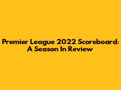 Premier League 2022 Scoreboard: A Season In Review