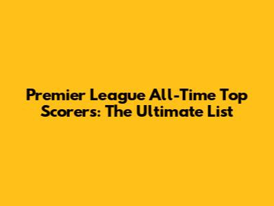 Premier League All-Time Top Scorers: The Ultimate List