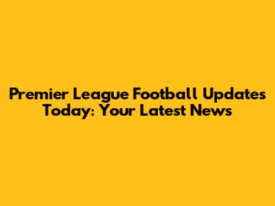 Premier League Football Updates Today: Your Latest News