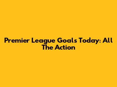 Premier League Goals Today: All The Action