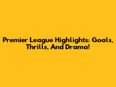 Premier League Highlights: Goals, Thrills, And Drama!