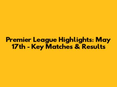 Premier League Highlights: May 17th - Key Matches & Results