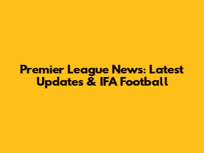 Premier League News: Latest Updates & IFA Football
