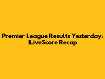 Premier League Results Yesterday: ILiveScore Recap