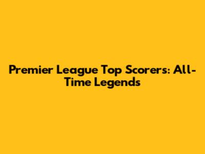 Premier League Top Scorers: All-Time Legends
