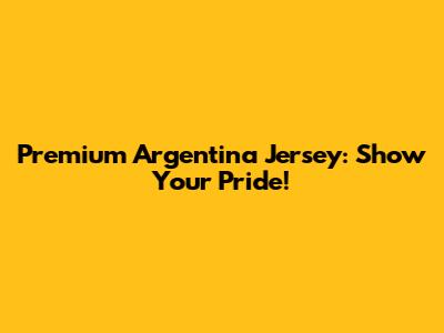 Premium Argentina Jersey: Show Your Pride!