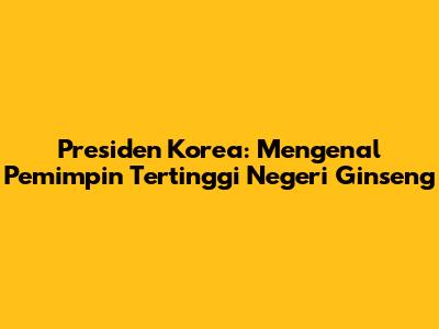 Presiden Korea: Mengenal Pemimpin Tertinggi Negeri Ginseng