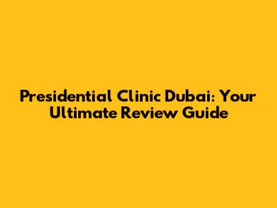 Presidential Clinic Dubai: Your Ultimate Review Guide