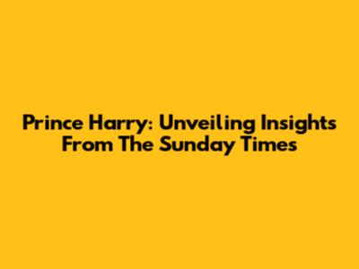 Prince Harry: Unveiling Insights From The Sunday Times