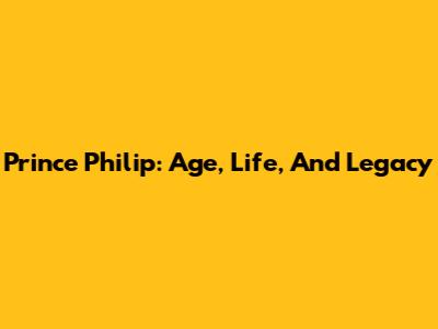 Prince Philip: Age, Life, And Legacy