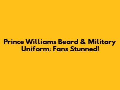 Prince William's Beard & Military Uniform: Fans Stunned!