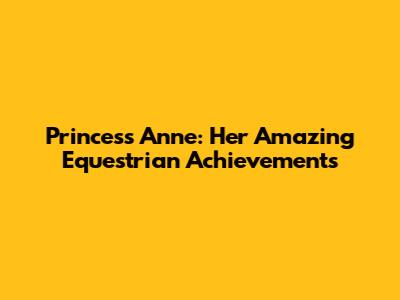 Princess Anne: Her Amazing Equestrian Achievements