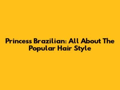 Princess Brazilian: All About The Popular Hair Style