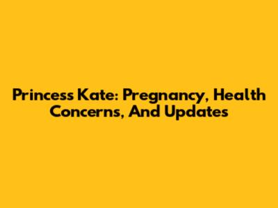 Princess Kate: Pregnancy, Health Concerns, And Updates
