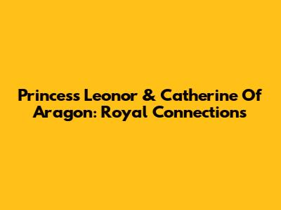 Princess Leonor & Catherine Of Aragon: Royal Connections