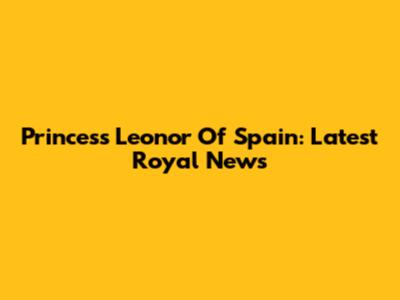 Princess Leonor Of Spain: Latest Royal News