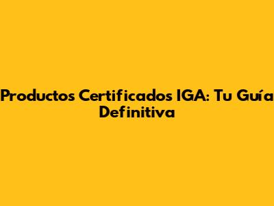 Productos Certificados IGA: Tu Guía Definitiva