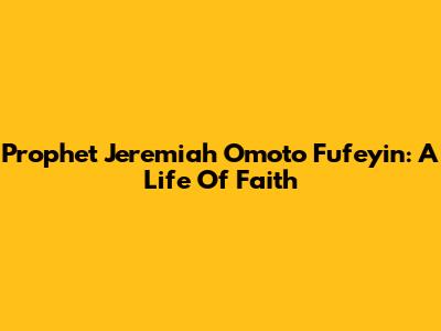 Prophet Jeremiah Omoto Fufeyin: A Life Of Faith