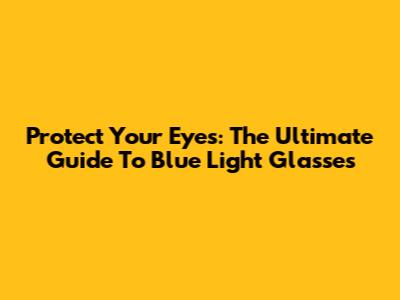 Protect Your Eyes: The Ultimate Guide To Blue Light Glasses