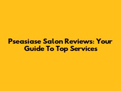 Pseasiase Salon Reviews: Your Guide To Top Services