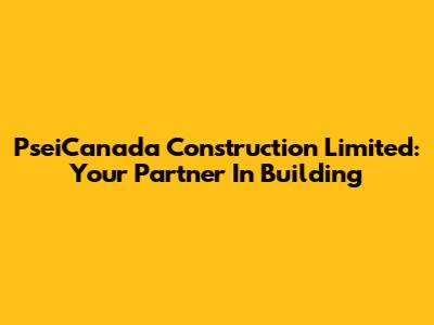 PseiCanada Construction Limited: Your Partner In Building