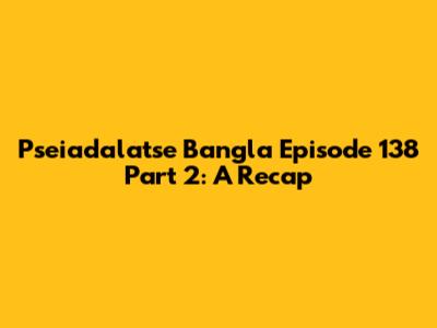 Pseiadalatse Bangla Episode 138 Part 2: A Recap