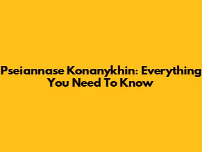 Pseiannase Konanykhin: Everything You Need To Know