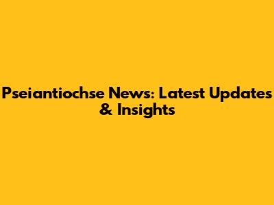 Pseiantiochse News: Latest Updates & Insights