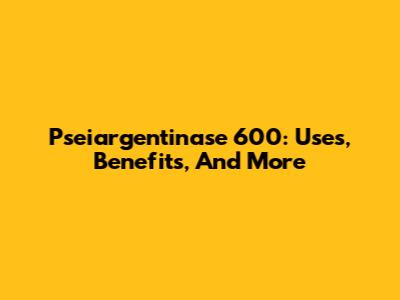Pseiargentinase 600: Uses, Benefits, And More