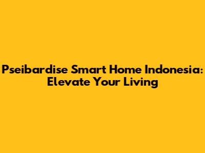 Pseibardise Smart Home Indonesia: Elevate Your Living