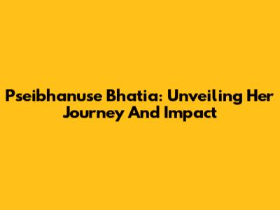 Pseibhanuse Bhatia: Unveiling Her Journey And Impact