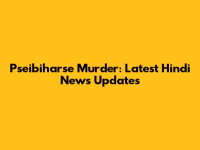 Pseibiharse Murder: Latest Hindi News Updates