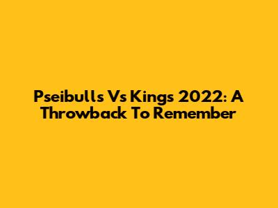Pseibulls Vs Kings 2022: A Throwback To Remember