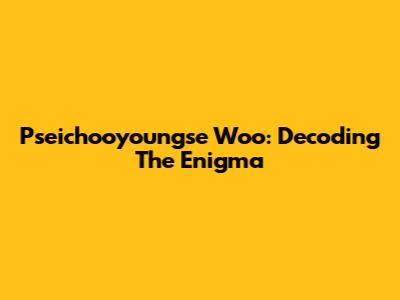 Pseichooyoungse Woo: Decoding The Enigma