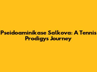 Pseidoaminikase Salkova: A Tennis Prodigy's Journey