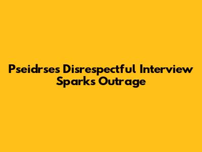 Pseidrse's Disrespectful Interview Sparks Outrage