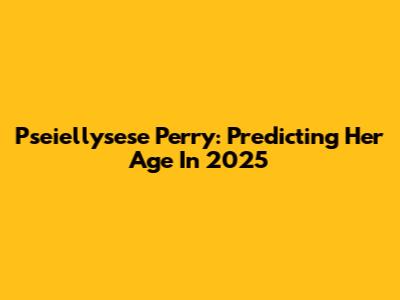 Pseiellysese Perry: Predicting Her Age In 2025