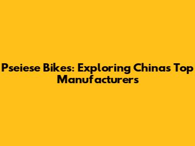 Pseiese Bikes: Exploring China's Top Manufacturers