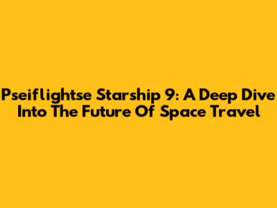 Pseiflightse Starship 9: A Deep Dive Into The Future Of Space Travel
