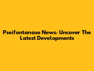 Pseifontanase News: Uncover The Latest Developments
