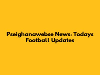 Pseighanawebse News: Today's Football Updates
