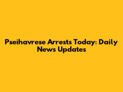 Pseihavrese Arrests Today: Daily News Updates