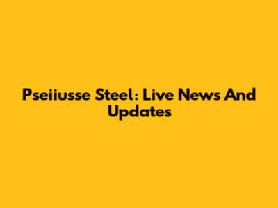 Pseiiusse Steel: Live News And Updates