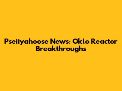 Pseiiyahoose News: Oklo Reactor Breakthroughs
