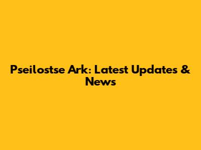 Pseilostse Ark: Latest Updates & News