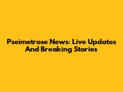 Pseimetrose News: Live Updates And Breaking Stories