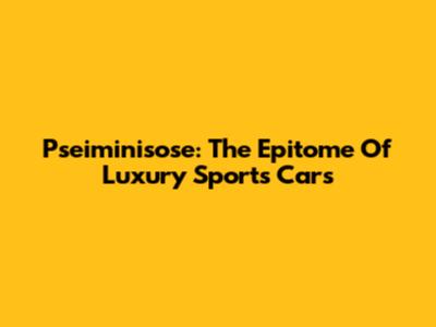 Pseiminisose: The Epitome Of Luxury Sports Cars
