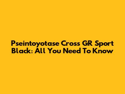 Pseintoyotase Cross GR Sport Black: All You Need To Know