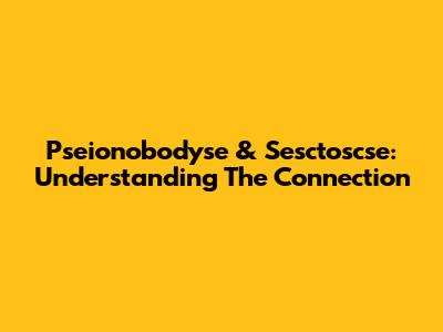 Pseionobodyse & Sesctoscse: Understanding The Connection