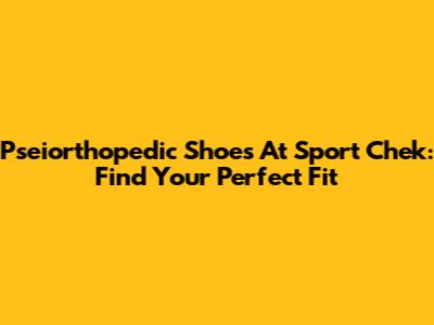 Pseiorthopedic Shoes At Sport Chek: Find Your Perfect Fit